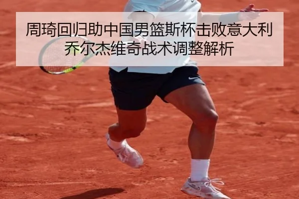 周琦回归助中国男篮斯杯击败意大利 乔尔杰维奇战术调整解析
